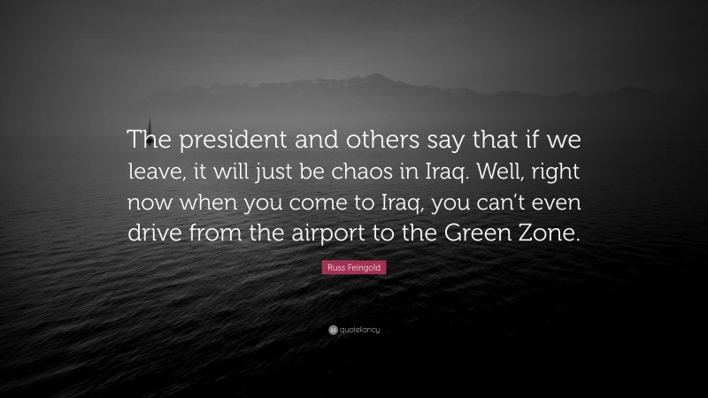 Russ Feingold Quote: “The president and others say that if we leave, it will just be chaos in Iraq. Well, right now when you come to Iraq, you can’t even drive from the airport to the Green Zone.”