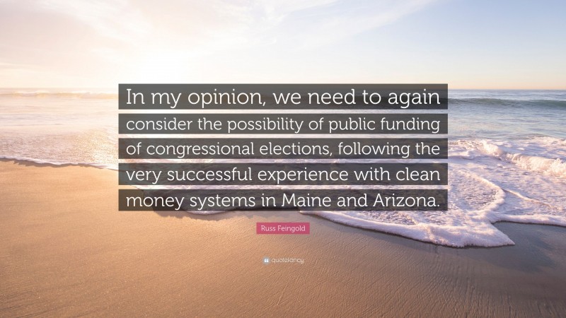 Russ Feingold Quote: “In my opinion, we need to again consider the possibility of public funding of congressional elections, following the very successful experience with clean money systems in Maine and Arizona.”