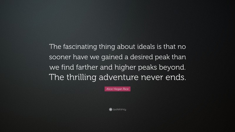 Alice Hegan Rice Quote: “The fascinating thing about ideals is that no sooner have we gained a desired peak than we find farther and higher peaks beyond. The thrilling adventure never ends.”