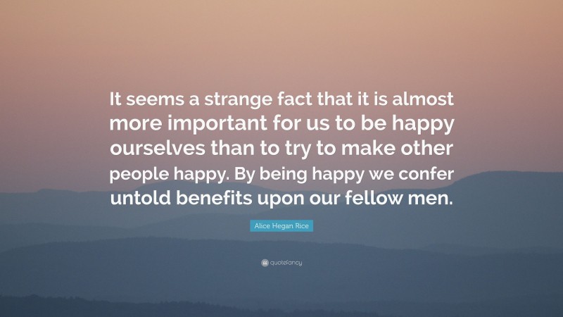Alice Hegan Rice Quote: “It seems a strange fact that it is almost more important for us to be happy ourselves than to try to make other people happy. By being happy we confer untold benefits upon our fellow men.”