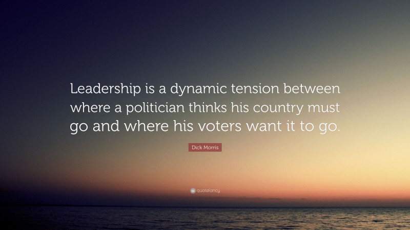Dick Morris Quote: “Leadership is a dynamic tension between where a politician thinks his country must go and where his voters want it to go.”