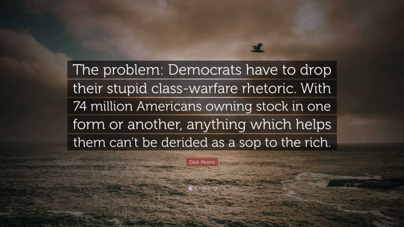 Dick Morris Quote: “The problem: Democrats have to drop their stupid class-warfare rhetoric. With 74 million Americans owning stock in one form or another, anything which helps them can’t be derided as a sop to the rich.”