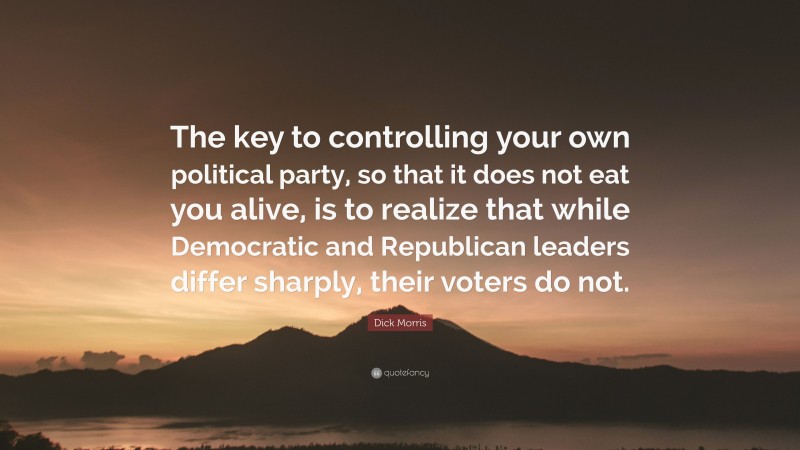 Dick Morris Quote: “The key to controlling your own political party, so that it does not eat you alive, is to realize that while Democratic and Republican leaders differ sharply, their voters do not.”