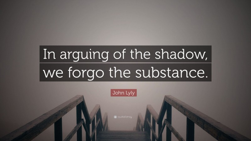 John Lyly Quote: “In arguing of the shadow, we forgo the substance.”