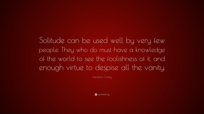 Abraham Cowley Quote: “Solitude can be used well by very few people. They who do must have a knowledge of the world to see the foolishness of it, and enough virtue to despise all the vanity.”