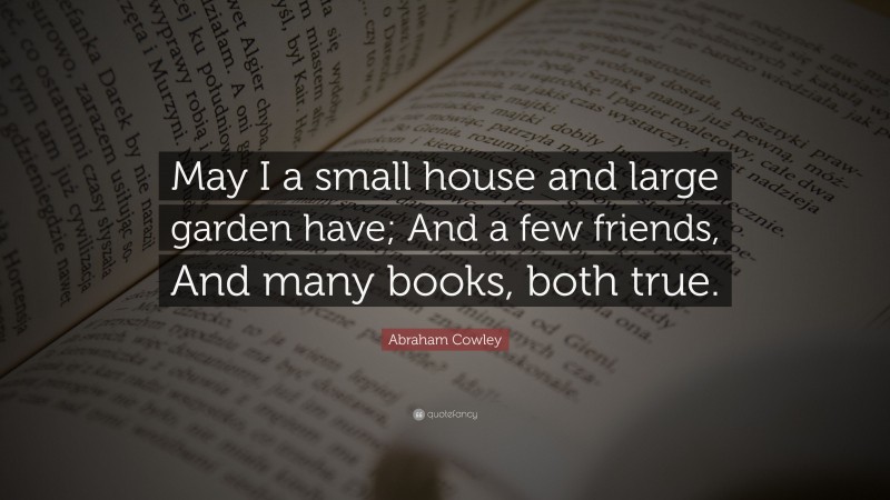 Abraham Cowley Quote: “May I a small house and large garden have; And a few friends, And many books, both true.”