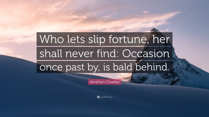 Abraham Cowley Quote: “Who lets slip fortune, her shall never find: Occasion once past by, is bald behind.”