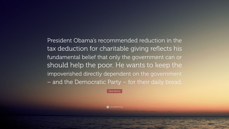 Dick Morris Quote: “President Obama’s recommended reduction in the tax deduction for charitable giving reflects his fundamental belief that only the government can or should help the poor. He wants to keep the impoverished directly dependent on the government – and the Democratic Party – for their daily bread.”