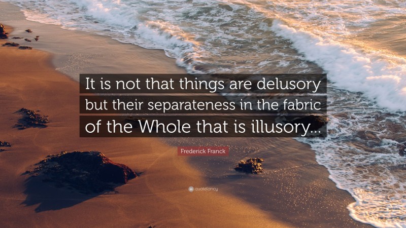 Frederick Franck Quote: “It is not that things are delusory but their separateness in the fabric of the Whole that is illusory...”
