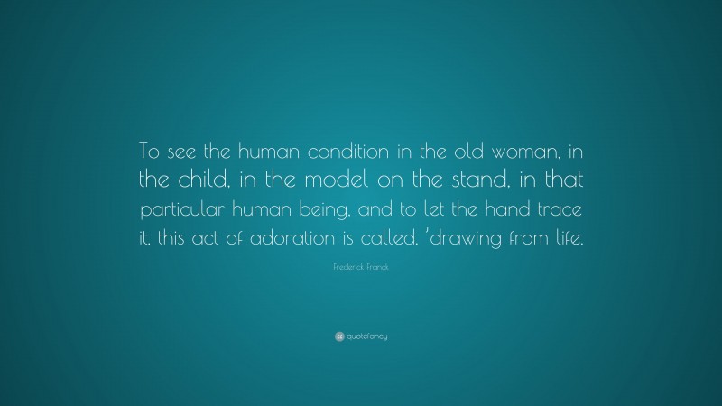 Frederick Franck Quote: “To see the human condition in the old woman, in the child, in the model on the stand, in that particular human being, and to let the hand trace it, this act of adoration is called, ’drawing from life.”