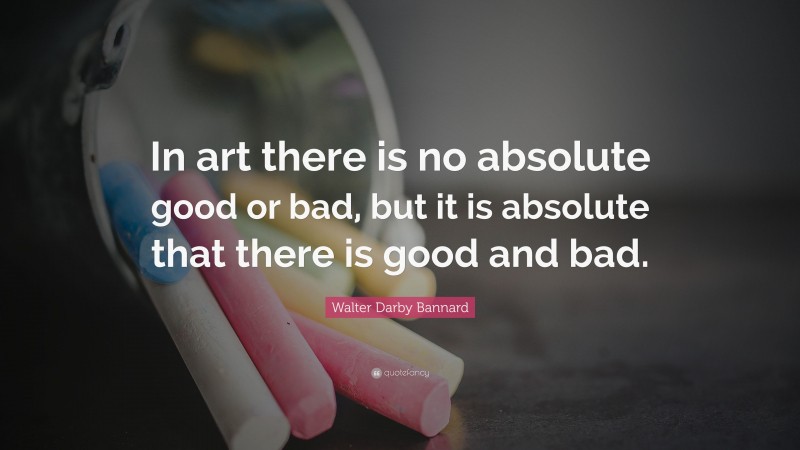 Walter Darby Bannard Quote: “In art there is no absolute good or bad, but it is absolute that there is good and bad.”