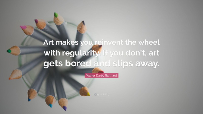 Walter Darby Bannard Quote: “Art makes you reinvent the wheel with regularity. If you don’t, art gets bored and slips away.”