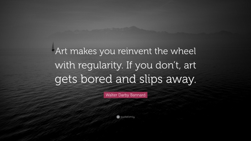 Walter Darby Bannard Quote: “Art makes you reinvent the wheel with regularity. If you don’t, art gets bored and slips away.”
