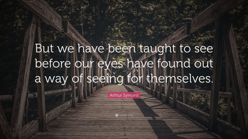 Arthur Symons Quote: “But we have been taught to see before our eyes have found out a way of seeing for themselves.”