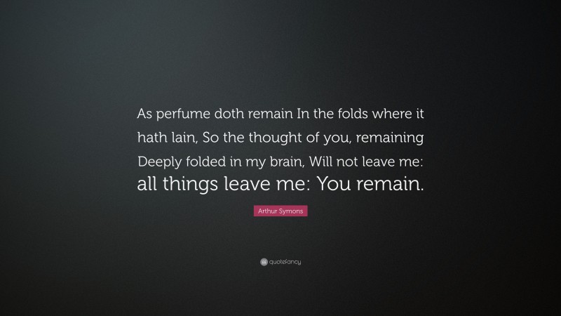 Arthur Symons Quote: “As perfume doth remain In the folds where it hath lain, So the thought of you, remaining Deeply folded in my brain, Will not leave me: all things leave me: You remain.”