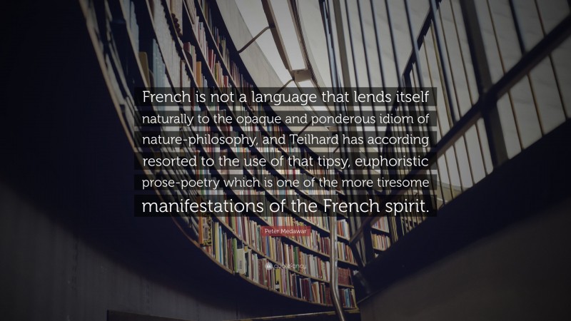 Peter Medawar Quote: “French is not a language that lends itself naturally to the opaque and ponderous idiom of nature-philosophy, and Teilhard has according resorted to the use of that tipsy, euphoristic prose-poetry which is one of the more tiresome manifestations of the French spirit.”