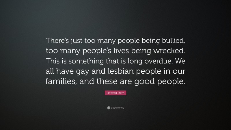 Howard Stern Quote: “There’s just too many people being bullied, too many people’s lives being wrecked. This is something that is long overdue. We all have gay and lesbian people in our families, and these are good people.”