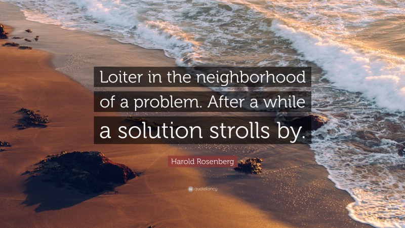 Harold Rosenberg Quote: “Loiter in the neighborhood of a problem. After a while a solution strolls by.”