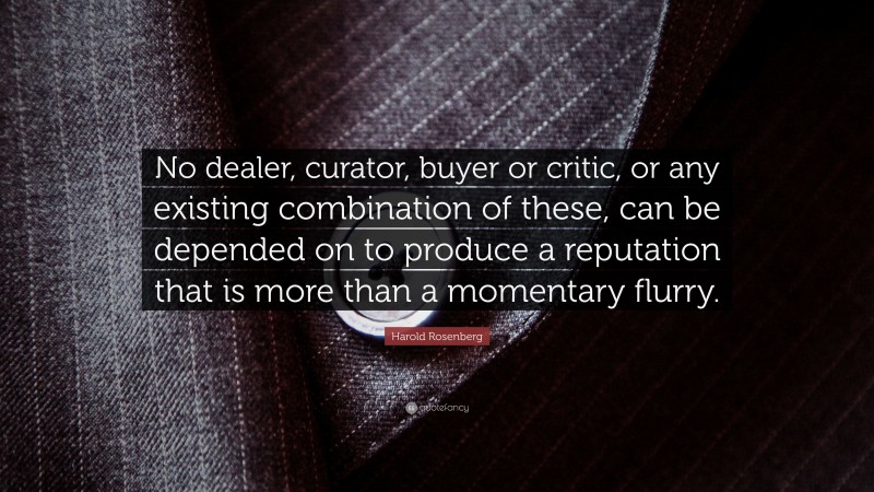 Harold Rosenberg Quote: “No dealer, curator, buyer or critic, or any existing combination of these, can be depended on to produce a reputation that is more than a momentary flurry.”