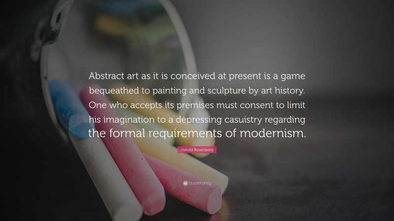 Harold Rosenberg Quote: “Abstract art as it is conceived at present is a game bequeathed to painting and sculpture by art history. One who accepts its premises must consent to limit his imagination to a depressing casuistry regarding the formal requirements of modernism.”