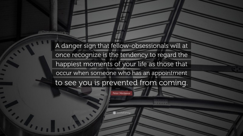 Peter Medawar Quote: “A danger sign that fellow-obsessionals will at once recognize is the tendency to regard the happiest moments of your life as those that occur when someone who has an appointment to see you is prevented from coming.”