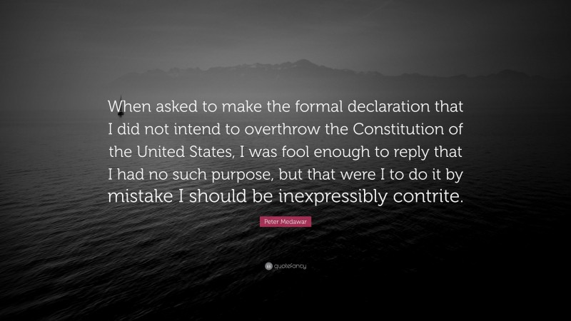 Peter Medawar Quote: “When asked to make the formal declaration that I did not intend to overthrow the Constitution of the United States, I was fool enough to reply that I had no such purpose, but that were I to do it by mistake I should be inexpressibly contrite.”