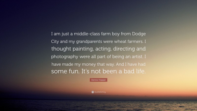 Dennis Hopper Quote: “I am just a middle-class farm boy from Dodge City and my grandparents were wheat farmers. I thought painting, acting, directing and photography were all part of being an artist. I have made my money that way. And I have had some fun. It’s not been a bad life.”