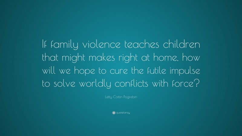 Letty Cottin Pogrebin Quote: “If family violence teaches children that might makes right at home, how will we hope to cure the futile impulse to solve worldly conflicts with force?”
