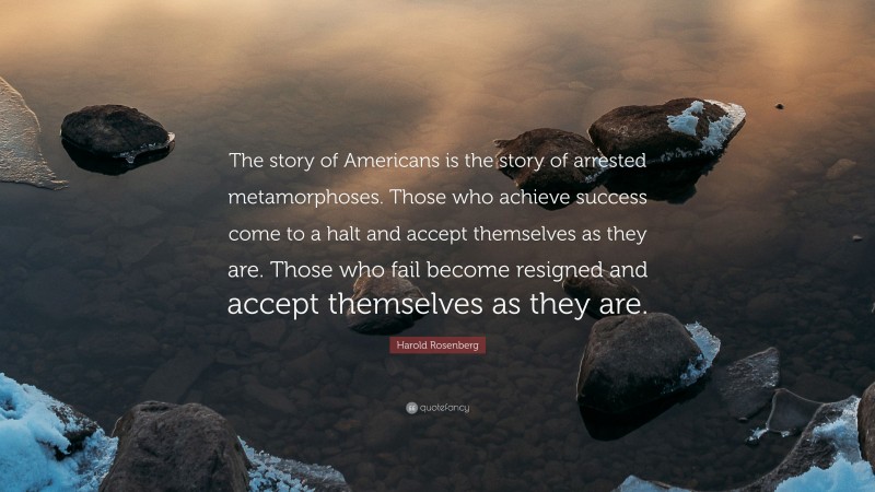 Harold Rosenberg Quote: “The story of Americans is the story of arrested metamorphoses. Those who achieve success come to a halt and accept themselves as they are. Those who fail become resigned and accept themselves as they are.”