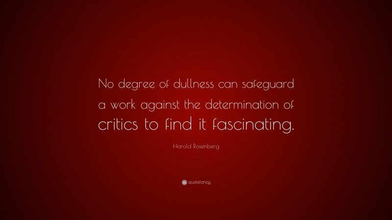 Harold Rosenberg Quote: “No degree of dullness can safeguard a work against the determination of critics to find it fascinating.”
