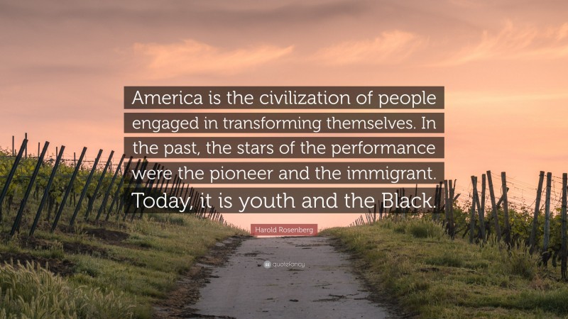 Harold Rosenberg Quote: “America is the civilization of people engaged in transforming themselves. In the past, the stars of the performance were the pioneer and the immigrant. Today, it is youth and the Black.”
