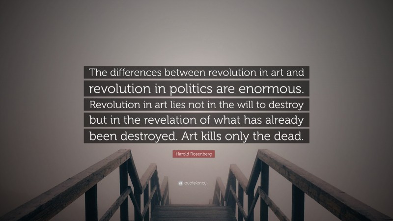 Harold Rosenberg Quote: “The differences between revolution in art and revolution in politics are enormous. Revolution in art lies not in the will to destroy but in the revelation of what has already been destroyed. Art kills only the dead.”