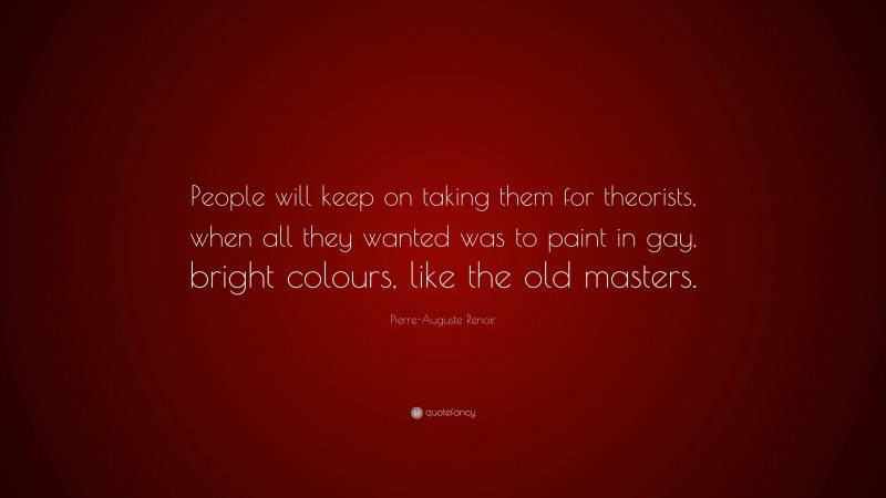 Pierre-Auguste Renoir Quote: “People will keep on taking them for theorists, when all they wanted was to paint in gay, bright colours, like the old masters.”