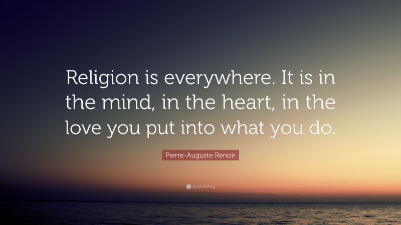 Pierre-Auguste Renoir Quote: “Religion is everywhere. It is in the mind, in the heart, in the love you put into what you do.”