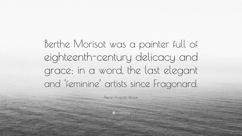 Pierre-Auguste Renoir Quote: “Berthe Morisot was a painter full of eighteenth-century delicacy and grace; in a word, the last elegant and ‘feminine’ artists since Fragonard.”