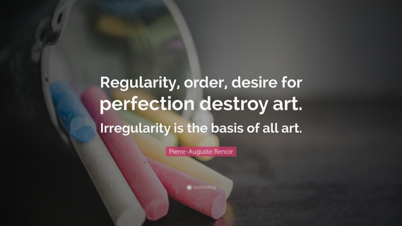 Pierre-Auguste Renoir Quote: “Regularity, order, desire for perfection destroy art. Irregularity is the basis of all art.”