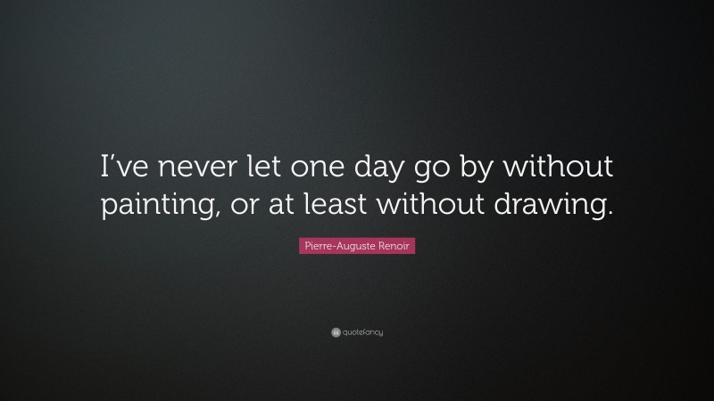 Pierre-Auguste Renoir Quote: “I’ve never let one day go by without painting, or at least without drawing.”