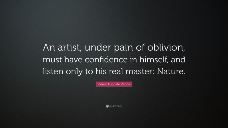 Pierre-Auguste Renoir Quote: “An artist, under pain of oblivion, must have confidence in himself, and listen only to his real master: Nature.”
