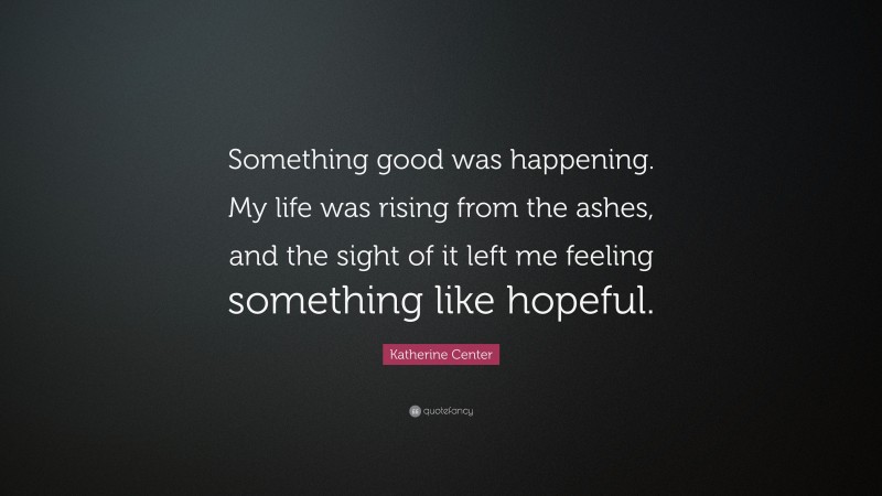 Katherine Center Quote: “Something good was happening. My life was rising from the ashes, and the sight of it left me feeling something like hopeful.”