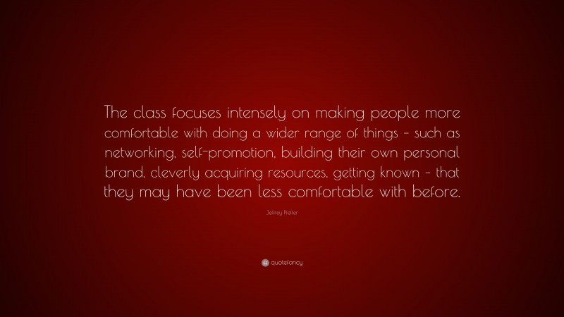Jeffrey Pfeffer Quote: “The class focuses intensely on making people more comfortable with doing a wider range of things – such as networking, self-promotion, building their own personal brand, cleverly acquiring resources, getting known – that they may have been less comfortable with before.”