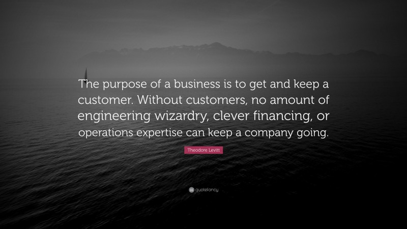 Theodore Levitt Quote: “The purpose of a business is to get and keep a customer. Without customers, no amount of engineering wizardry, clever financing, or operations expertise can keep a company going.”