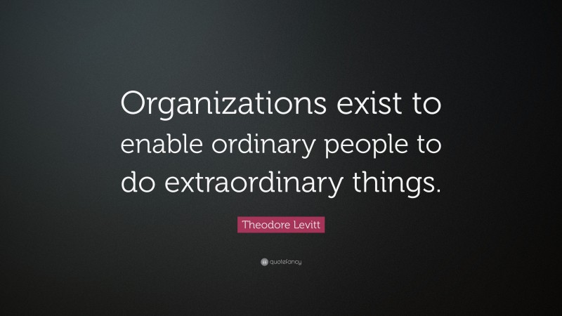 Theodore Levitt Quote: “Organizations exist to enable ordinary people to do extraordinary things.”
