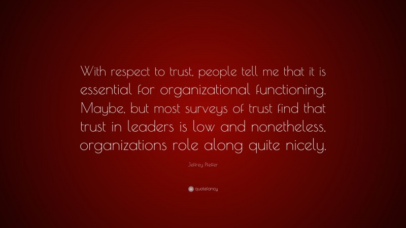 Jeffrey Pfeffer Quote: “With respect to trust, people tell me that it is essential for organizational functioning. Maybe, but most surveys of trust find that trust in leaders is low and nonetheless, organizations role along quite nicely.”