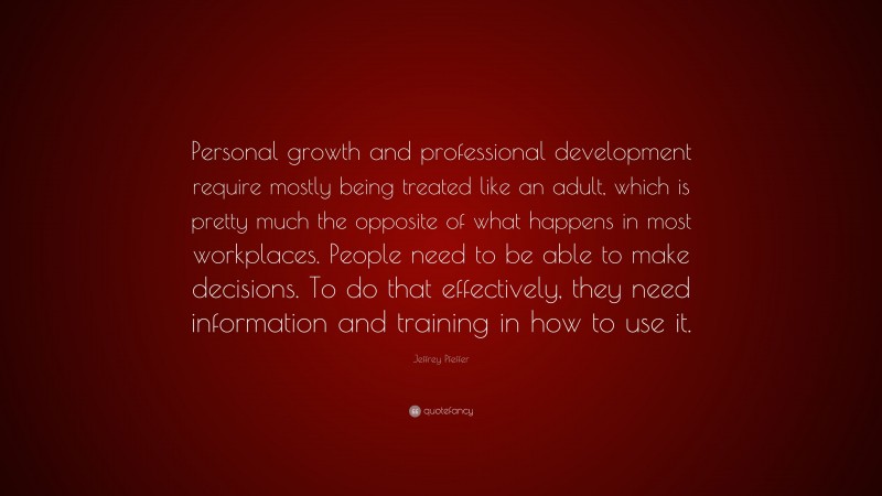 Jeffrey Pfeffer Quote: “Personal growth and professional development require mostly being treated like an adult, which is pretty much the opposite of what happens in most workplaces. People need to be able to make decisions. To do that effectively, they need information and training in how to use it.”