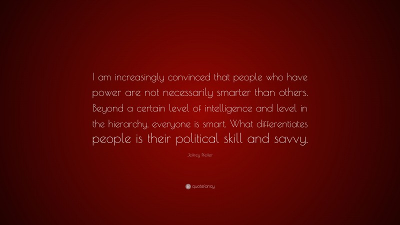 Jeffrey Pfeffer Quote: “I am increasingly convinced that people who have power are not necessarily smarter than others. Beyond a certain level of intelligence and level in the hierarchy, everyone is smart. What differentiates people is their political skill and savvy.”