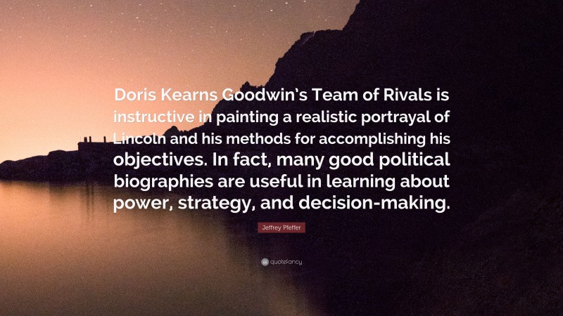 Jeffrey Pfeffer Quote: “Doris Kearns Goodwin’s Team of Rivals is instructive in painting a realistic portrayal of Lincoln and his methods for accomplishing his objectives. In fact, many good political biographies are useful in learning about power, strategy, and decision-making.”