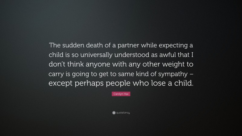Carolyn Hax Quote: “The sudden death of a partner while expecting a child is so universally understood as awful that I don’t think anyone with any other weight to carry is going to get to same kind of sympathy – except perhaps people who lose a child.”