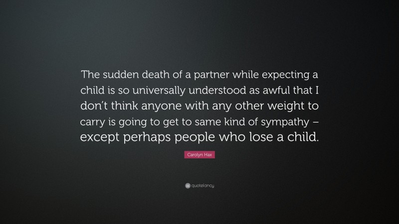 Carolyn Hax Quote: “The sudden death of a partner while expecting a child is so universally understood as awful that I don’t think anyone with any other weight to carry is going to get to same kind of sympathy – except perhaps people who lose a child.”