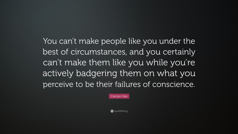 Carolyn Hax Quote: “You can’t make people like you under the best of circumstances, and you certainly can’t make them like you while you’re actively badgering them on what you perceive to be their failures of conscience.”