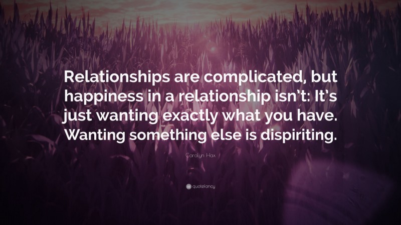 Carolyn Hax Quote: “Relationships are complicated, but happiness in a relationship isn’t: It’s just wanting exactly what you have. Wanting something else is dispiriting.”